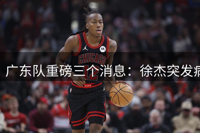 广东队重磅三个消息：徐杰突发病入院，任骏飞密谈回归，萨姆纳被土耳其抬价